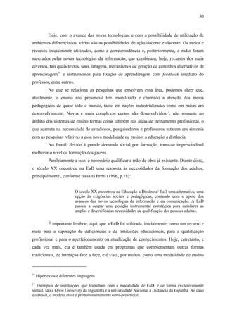 30



            Hoje, com o avanço das novas tecnologias, e com a possibilidade de utilização de
ambientes diferenciados, várias são as possibilidades de ação docente e discente. Os meios e
recursos inicialmente utilizados, como a correspondência e, posteriormente, o radio foram
superados pelas novas tecnologias da informação, que combinam, hoje, recursos dos mais
diversos, tais quais textos, sons, imagens, mecanismos de geração de caminhos alternativos de
aprendizagem16 e instrumentos para fixação de aprendizagem com feedback imediato do
professor, entre outros.
            No que se relaciona às pesquisas que envolvem essa área, podemos dizer que,
atualmente, o ensino não presencial tem mobilizado e chamado a atenção dos meios
pedagógicos de quase todo o mundo, tanto em nações industrializadas como em países em
desenvolvimento. Novos e mais complexos cursos são desenvolvidos17, não somente no
âmbito dos sistemas de ensino formal como também nas áreas de treinamento profissional, o
que acarreta na necessidade de estudiosos, pesquisadores e professores estarem em sintonia
com as pesquisas relativas a essa nova modalidade de ensino: a educação a distância.
            No Brasil, devido à grande demanda social por formação, torna-se imprescindível
melhorar o nível de formação dos jovens.
            Paralelamente a isso, é necessário qualificar a mão-de-obra já existente. Diante disso,
o século XX encontrou na EaD uma resposta às necessidades da formação dos adultos,
principalmente , conforme ressalta Pretti (1996, p.18):


                            O século XX encontrou na Educação a Distância/ EaD uma alternativa, uma
                            opção às exigências sociais e pedagógicas, contando com o apoio dos
                            avanços das novas tecnologias da informação e da comunicação. A EaD
                            passou a ocupar uma posição instrumental estratégica para satisfazer as
                            amplas e diversificadas necessidades de qualificação das pessoas adultas.


            É importante lembrar, aqui, que a EaD foi utilizada, inicialmente, como um recurso e
meio para a superação de deficiências e de limitações educacionais, para a qualificação
profissional e para o aperfeiçoamento ou atualização de conhecimentos. Hoje, entretanto, e
cada vez mais, ela é também usada em programas que complementam outras formas
tradicionais, de interação face a face, e é vista, por muitos, como uma modalidade de ensino



16
     Hipertextos e diferentes linguagens.
17
   Exemplos de instituições que trabalham com a modalidade de EaD, e de forma exclusivamente
virtual, são a Open University da Inglaterra e a universidade Nacional a Distância da Espanha. No caso
do Brasil, o modelo atual é predominantemente semi-presencial.
 