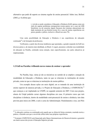 31



alternativo que pode dá suporte ao sistema regular de ensino presencial. Sobre isso, Belloni
(2003, p. 4) afirma que:


                         (..) já não se pode considerar a Educação a Distância (EaD) apenas como um
                         meio de superar problemas emergenciais (como parece ser o caso da LDB
                         brasileira), ou de consertar alguns fracassos dos sistemas educacionais em
                         dado momento de sua história (como foi o caso de muitas experiências em
                         países grandes e pobres, inclusive o Brasil nos anos 70).


         Uma outra possibilidade da Educação a Distância é nas experiências de educação
continuada18 e de formação de professores.
         Verificamos, a partir das diversas tendências aqui apontadas, a grande expansão da EaD nos
diversos países e, de maneira mais detalhada, no Brasil. A seguir, passamos a abordar essa modalidade
de educação na Paraíba, centrando nossa atenção, mais especificamente, nas ações educativas já
implementadas.




1.2 EaD na Paraíba: trilhando novos rumos de ensinar e aprender



         Na Paraíba, hoje, várias já são as iniciativas no sentido de se ampliar a atuação da
modalidade de Educação a Distância, tanto no que se relaciona às instituições de ensino
privado, como no que se relaciona às instituições de ensino público.
         Um exemplo dessas ações em meio digital, em se tratando de uma instituição de
ensino superior de natureza privada, é o Projeto de Educação a Distância, o UNIPETECH,19
que começou a ser implantado no UNIPÊ, no segundo semestre de 2007. Com esse projeto,
alunos do Unipê poderão cursar algumas disciplinas em casa. O primeiro curso que terá
disciplinas à distância, dentro da modalidade semi-presencial de ensino a distância, tem data
prevista para início em 2008, e será o curso de Administração. Paralelamente a isso, um Pólo




18
  A educação contínua ou continuada seria aquela que se efetua de forma constante, reunindo teoria e
prática, e fazendo com que o envolvido reflita sobre suas próprias experiências.
19
  O projeto UNIPETECH será financiado pelo Banco Interamericano de Desenvolvimento e garantirá
um maior acesso dos jovens à Educação Superior privada.
 