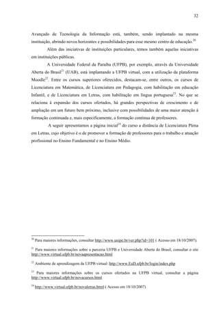 32



Avançado de Tecnologia da Informação está, também, sendo implantado na mesma
instituição, abrindo novos horizontes e possibilidades para esse mesmo centro de educação.20
            Além das iniciativas de instituições particulares, temos também aquelas iniciativas
em instituições públicas.
            A Universidade Federal da Paraíba (UFPB), por exemplo, através da Universidade
Aberta do Brasil21 (UAB), está implantando a UFPB virtual, com a utilização da plataforma
Moodle22. Entre os cursos superiores oferecidos, destacam-se, entre outros, os cursos de
Licenciatura em Matemática, de Licenciatura em Pedagogia, com habilitação em educação
Infantil, e de Licenciatura em Letras, com habilitação em língua portuguesa23. No que se
relaciona à expansão dos cursos ofertados, há grandes perspectivas de crescimento e de
ampliação em um futuro bem próximo, inclusive com possibilidades de uma maior atenção à
formação continuada e, mais especificamente, a formação contínua de professores.
            A seguir apresentamos a página inicial24 do curso a distância de Licenciatura Plena
em Letras, cujo objetivo é o de promover a formação de professores para o trabalho e atuação
profissional no Ensino Fundamental e no Ensino Médio.




20
     Para maiores informações, consultar http://www.unipe.br/ver.php?id=101 ( Acesso em 18/10/2007).
21
   Para maiores informações sobre a parceria UFPB e Universidade Aberta do Brasil, consultar o site
http://www.virtual.ufpb.br/novaapresentacao.html
22
     Ambiente de aprendizagem da UFPB virtual: http://www.EaD.ufpb.br/login/index.php
23
   Para maiores informações sobre os cursos ofertados na UFPB virtual, consultar a página
http://www.virtual.ufpb.br/novacursos.html
24
     http://www.virtual.ufpb.br/novaletras.html ( Acesso em 18/10/2007)
 
