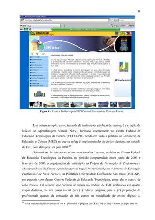 33




                 Figura 4 – Curso a Distância pela UFPB Virtual: Licenciatura Plena em Letras




           Um outro exemplo, em se tratando de instituições públicas de ensino, é a criação do
Núcleo de Aprendizagem Virtual (NAV), formado recentemente no Centro Federal de
Educação Tecnológica da Paraíba (CEFET-PB), tendo em vista a política do Ministério da
Educação e Cultura (MEC) no que se refere à implementação de cursos técnicos, no módulo
de EaD, com data prevista para 2008.25
           Somando-se às iniciativas acima mencionadas tivemos, também no Centro Federal
de Educação Tecnológica da Paraíba, no período compreendido entre junho de 2003 e
fevereiro de 2006, o engajamento da instituição ao Projeto de Formação de Professores e
Multiplicadores de Ensino-Aprendizagem de Inglês Instrumental para o Sistema de Educação
Profissional de Nível Técnico, da Pontifícia Universidade Católica de São Paulo (PUC-SP),
em parceria com alguns Centros Federais de Educação Tecnológica, entre eles o centro de
João Pessoa. Tal projeto, que constou de cursos no módulo de EaD, realizados em quatro
etapas distintas, foi um passo inicial para (1) futuros projetos, para a (2) preparação de
profissionais quando da condução de tais cursos na modalidade de ensino digital, e,

25
     Para maiores detalhes sobre o NAV, consultar a página do CEFET-PB: http://www.cefetpb.edu.br/
 