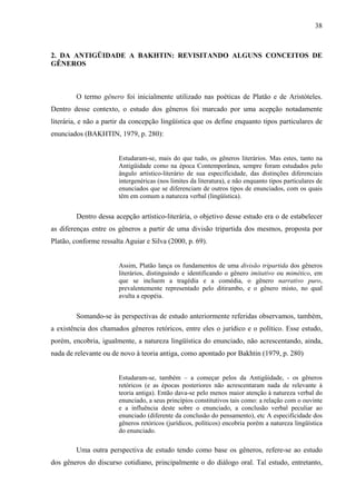 38



2. DA ANTIGÜIDADE A BAKHTIN: REVISITANDO ALGUNS CONCEITOS DE
GÊNEROS



        O termo gênero foi inicialmente utilizado nas poéticas de Platão e de Aristóteles.
Dentro desse contexto, o estudo dos gêneros foi marcado por uma acepção notadamente
literária, e não a partir da concepção lingüística que os define enquanto tipos particulares de
enunciados (BAKHTIN, 1979, p. 280):


                       Estudaram-se, mais do que tudo, os gêneros literários. Mas estes, tanto na
                       Antigüidade como na época Contemporânea, sempre foram estudados pelo
                       ângulo artístico-literário de sua especificidade, das distinções diferenciais
                       intergenéricas (nos limites da literatura), e não enquanto tipos particulares de
                       enunciados que se diferenciam de outros tipos de enunciados, com os quais
                       têm em comum a natureza verbal (lingüística).


        Dentro dessa acepção artístico-literária, o objetivo desse estudo era o de estabelecer
as diferenças entre os gêneros a partir de uma divisão tripartida dos mesmos, proposta por
Platão, conforme ressalta Aguiar e Silva (2000, p. 69).


                       Assim, Platão lança os fundamentos de uma divisão tripartida dos gêneros
                       literários, distinguindo e identificando o gênero imitativo ou mimético, em
                       que se incluem a tragédia e a comédia, o gênero narrativo puro,
                       prevalentemente representado pelo ditirambo, e o gênero misto, no qual
                       avulta a epopéia.


        Somando-se às perspectivas de estudo anteriormente referidas observamos, também,
a existência dos chamados gêneros retóricos, entre eles o jurídico e o político. Esse estudo,
porém, encobria, igualmente, a natureza lingüística do enunciado, não acrescentando, ainda,
nada de relevante ou de novo à teoria antiga, como apontado por Bakhtin (1979, p. 280)


                       Estudaram-se, também – a começar pelos da Antigüidade, - os gêneros
                       retóricos (e as épocas posteriores não acrescentaram nada de relevante à
                       teoria antiga). Então dava-se pelo menos maior atenção à natureza verbal do
                       enunciado, a seus princípios constitutivos tais como: a relação com o ouvinte
                       e a influência deste sobre o enunciado, a conclusão verbal peculiar ao
                       enunciado (diferente da conclusão do pensamento), etc A especificidade dos
                       gêneros retóricos (jurídicos, políticos) encobria porém a natureza lingüística
                       do enunciado.

        Uma outra perspectiva de estudo tendo como base os gêneros, refere-se ao estudo
dos gêneros do discurso cotidiano, principalmente o do diálogo oral. Tal estudo, entretanto,
 