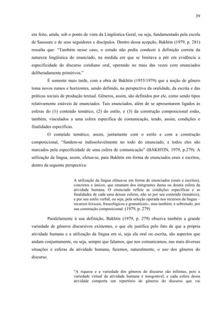 39



era feito, ainda, sob o ponto de vista da Lingüística Geral, ou seja, fundamentado pela escola
de Saussure e de seus seguidores e discípulos. Dentro dessa acepção, Bakhtin (1979, p. 281)
ressalta que: “Também nesse caso, o estudo não podia conduzir à definição correta da
natureza lingüística do enunciado, na medida em que se limitava a pôr em evidência a
especificidade do discurso cotidiano oral, operando no mais das vezes com enunciados
deliberadamente primitivos.”
         É somente mais tarde, com a obra de Bakhtin (1953/1979) que a noção de gênero
toma novos rumos e horizontes, sendo definido, na perspectiva da oralidade, da escrita e das
práticas sociais de produção textual. Gêneros, assim, são definidos por ele, como sendo tipos
relativamente estáveis de enunciados. Tais enunciados, além de se apresentarem ligados às
esferas do (1) conteúdo temático, (2) do estilo, e (3) da construção composicional estão,
também, vinculados a uma esfera específica de comunicação, tendo, assim, condições e
finalidades específicas.
         O conteúdo temático, assim, juntamente com o estilo e com a construção
composicional, “fundem-se indissoluvelmente no todo do enunciado, e todos eles são
marcados pela especificidade de uma esfera de comunicação” (BAKHTIN, 1979, p.279). A
utilização da língua, assim, efetua-se, para Bakhtin em forma de enunciados orais e escritos,
dentro da seguinte perspectiva:


                           A utilização da língua efetua-se em forma de enunciados (orais e escritos),
                           concretos e únicos, que emanam dos integrantes duma ou doutra esfera da
                           atividade humana. O enunciado reflete as condições específicas e as
                           finalidades de cada uma dessas esferas, não só por seu conteúdo (temático),
                           e por seu estilo verbal, ou seja, pela seleção operada nos recursos da língua –
                           recursos lexicais, fraseológicos e gramaticais-, mas também, e sobretudo, por
                           sua construção composicional. (1979, p. 279)

         Paralelamente à sua definição, Bakhtin (1979, p. 279) observa também a grande
variedade de gêneros discursivos existentes, o que ele justifica pelo fato de que a própria
atividade humana e a utilização da língua em si, seja ela oral ou escrita, são aspectos que
andam conjuntamente, ou seja, sempre que falamos, que nos comunicamos, nas mais diversas
situações e esferas da atividade humana, fazemos, naturalmente, o uso dos gêneros do
discurso.


                           “A riqueza e a variedade dos gêneros do discurso são infinitas, pois a
                           variedade virtual da atividade humana é inesgotável, e cada esfera dessa
                           atividade comporta um repertório de gêneros do discurso que vai
 