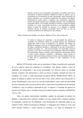 41



                       Durante o processo de sua formação, esses gêneros secundários absorvem e
                       transmutam os gêneros primários (simples) de todas as espécies, que se
                       constituíram em circunstâncias de uma comunicação verbal espontânea. Os
                       gêneros primários, ao se tornarem componentes dos gêneros secundários,
                       transformam-se dentro destes e adquirem uma característica particular:
                       perdem sua relação imediata com a realidade existente e com a realidade dos
                       enunciados alheios - por exemplo, inseridas no romance, a réplica do diálogo
                       cotidiano ou a carta, conservando sua forma e seu significado cotidiano
                       apenas no plano do conteúdo do romance, só se integram à realidade
                       existente, através do romance considerado como um todo, ou seja, do
                       romance concebido como fenômeno da vida cotidiana.


        Sobre a relevância de trabalhos com gêneros, Bakhtin (1979, p. 282) ressalta que:


                       O estudo da natureza do enunciado e da diversidade dos gêneros de
                       enunciados nas diferentes esferas da atividade humana tem importância
                       capital para todas as áreas da lingüística e da filologia. Isto porque um
                       trabalho de pesquisa acerca de um material lingüístico concreto – a história
                       da língua, a gramática normativa, a elaboração de um tipo de dicionário, a
                       estilística da língua, etc. – lida inevitavelmente com enunciados concretos
                       (escritos e orais), que se relacionam com as diferentes esferas da atividade e
                       da comunicação: crônicas, contratos, textos legislativos, documentos oficiais
                       e outros, escritos literários, científicos e ideológicos, cartas oficiais ou
                       pessoais, réplicas do diálogo cotidiano em toda a sua diversidade formal etc.
                       É deles que os pesquisadores extraem os fatos lingüísticos de que
                       necessitam.


       Bakhtin (1979) mostra, ainda, que em cada época a língua é marcada pelo surgimento
de novos gêneros sejam eles primários ou secundários. Tais gêneros surgem a partir da
ampliação, da incorporação e das novas necessidades nos diversos ramos da atividade
humana. O gênero chat educacional é, assim, um desses exemplos: marcado por traços de
oralidade e de escrita, e sendo denominado de gênero híbrido (MARCUSCHI, 2005), ele
parece se originar no gênero oral conversa face a face, muito embora seja concretizado na
escrita. Paralelamente a isso, esse novo, mas não inédito gênero, surge a partir da necessidade
de novas interações entre os pares professor-aluno e aluno-aluno nas plataformas de Educação
a Distância, o que só confirma a afirmação de que “A riqueza e a variedade dos gêneros do
discurso são infinitas, pois a variedade virtual da atividade humana é inesgotável (BAKHTIN,
1979, p. 279).
       Além dos pontos anteriormente abordados, quando da concepção de gêneros de
Bakhtin, é importante fazer referência, também, aos seus estudos sobre a natureza dialógica
da linguagem, conceito por ele trabalhado e que desempenha um importante papel na sua
trajetória teórica. Dentro da perspectiva dialógica, “a linguagem não é falada no vazio, mas
numa situação histórica e social concreta no momento e no lugar de atualização do
 