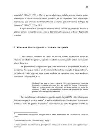 42



enunciado”. (BRAIT, 1997, p. 97). No que se relaciona ao trabalho com os gêneros, assim,
sabemos que “o ouvido do leitor é sempre provocado por um conjunto de vozes, nem sempre
harmoniosas, que apontam insistentemente para a natureza constitutivamente dialógica da
linguagem”. (BRAIT, 1997, p. 101)
          A seguir tratamos do contraponto existente entre o conceito de gêneros do discurso e
gêneros textuais, colocando nossa posição e direcionamentos diante, a ao longo, da presente
pesquisa.




2.1 Gêneros do discurso e gêneros textuais: um contraponto



            Observamos recentemente, no Brasil, um elevado número de pesquisas no que se
relaciona ao estudo dos gêneros, seja ele concebido enquanto gênero textual ou enquanto
gênero discursivo.
            Tal pensamento é compartilhado por vários estudiosos e pesquisadores da área, a
exemplo de Rojo que, a partir de um levantamento baseado na produção de pesquisadores29,
em julho de 2000, observou uma grande explosão de pesquisas nessa área, conforme
verificamos a seguir (2005, p. 1):


                            No Brasil, nos anos recentes, a partir de 1995, especialmente no campo da
                            Lingüística Aplicada (doravante LA) ao ensino de línguas (Estrangeiras/
                            Materna), grande atenção tem sido dada à teoria dos gêneros (de textos/ do
                            discurso). (...) Isso tem provocado uma explosão das pesquisas que tomam
                            por base teórica as Teoria dos Gêneros”.


            Tais trabalhos acerca dos gêneros, segundo ressalta Rojo (2005), estão voltados para
diferentes campos de práticas sociais30, e podem ser divididos em duas vertentes teoricamente
distintas: a teoria dos gêneros do discurso31, ou discursivos, e a teoria dos gêneros do texto, ou




29
  O levantamento aqui referido tem por base os dados apresentados na Plataforma do Currículo
Lattes.
30
     Para maiores detalhes, confrontar Rojo (2005).
31
   Teoria centrada nas situações de produção dos enunciados ou textos e em seus aspectos sócio-
históricos.
 