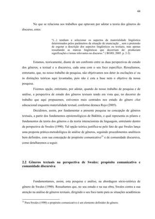 44



            No que se relaciona aos trabalhos que optavam por adotar a teoria dos gêneros do
discurso, estes:


                           “(...) tendiam a selecionar os aspectos da materialidade lingüística
                           determinados pelos parâmetros da situação de enunciação _ sem a pretensão
                           de esgotar a descrição dos aspectos lingüísticos ou textuais, mas apenas
                           ressaltando as marcas lingüísticas que decorriam de/ produziam
                           significações e temas relevantes no discurso.” ( ROJO, 2005. p. 2-3)


            Estamos, teoricamente, diante de um confronto entre as duas perspectivas de estudo
dos gêneros, a textual e a discursiva, cada uma com o seu foco específico. Ressaltamos,
entretanto, que, no nosso trabalho de pesquisa, não objetivamos nos deter às oscilações e/ ou
às distinções teóricas aqui levantadas, pois não é esta a base nem o objetivo da nossa
pesquisa.
            Fizemos opção, entretanto, por adotar, quando do nosso trabalho de pesquisa e de
análise, a perspectiva de estudo dos gêneros textuais tendo em vista que, no decorrer do
trabalho que aqui propusemos, estivemos mais centrados nos estudo do gênero chat
educacional enquanto materialidade textual, conforme destaca Rojo (2005).
            Decidimos, assim, por fundamentar a presente pesquisa na concepção de gêneros
textuais, a partir dos fundamentos epistemológicos de Bakhtin, o qual representa os pilares e
fundamentos da teoria dos gêneros e da teoria interacionista da linguagem, entretanto dentro
da perspectiva de Swales (1990). Tal opção teórica justifica-se pelo fato de que Swales lança
uma proposta prático-metodológica de análise de gêneros, seguindo procedimentos analíticos
bem definidos, com sua concepção de propósito comunicativo33 e de comunidade discursiva,
como detalharemos a seguir.




2.2 Gêneros textuais na perspectiva de Swales: propósito comunicativo e
comunidade discursiva



            Fundamentamos, assim, esta pesquisa e análise, na abordagem sócio-retórica de
gênero de Swales (1990). Ressaltamos que, no seu estudo e na sua obra, Swales centra a sua
atenção na análise de gêneros textuais, dirigindo o seu foco tanto para as situações acadêmicas

33
     Para Swales (1990) o propósito comunicativo é um elemento definidor do gênero.
 