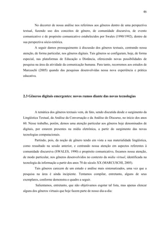 46



         No decorrer de nossa análise nos referimos aos gêneros dentro de uma perspectiva
textual, fazendo uso dos conceitos de gênero, de comunidade discursiva, de evento
comunicativo e de propósito comunicativo estabelecidos por Swales (1990/1992), dentro de
sua perspectiva sócio-retórica.
         A seguir damos prosseguimento à discussão dos gêneros textuais, centrando nossa
atenção, de forma particular, nos gêneros digitais. Tais gêneros se configuram, hoje, de forma
especial, nas plataformas de Educação a Distância, oferecendo novas possibilidades de
pesquisa na área da atividade da comunicação humana. Para tanto, recorremos aos estudos de
Marcuschi (2005) quando das pesquisas desenvolvidas nessa nova experiência e prática
educativa.




2.3 Gêneros digitais emergentes: novos rumos diante das novas tecnologias



         A temática dos gêneros textuais vem, de fato, sendo discutida desde o surgimento da
Lingüística Textual, da Análise da Conversação e da Análise do Discurso, no início dos anos
60. Nesse trabalho, porém, demos uma atenção particular aos gêneros hoje denominados de
digitais, por estarem presentes na mídia eletrônica, a partir do surgimento das novas
tecnologias computacionais.
         Partindo, pois, da noção de gênero tendo em vista a sua materialidade lingüística,
como ressaltado na sessão anterior, e centrando nossa atenção em aspectos referentes à
comunidade discursiva (SWALES, 1990) e propósito comunicativo, focamos nossa atenção,
de modo particular, nos gêneros desenvolvidos no contexto da mídia virtual, identificada na
tecnologia da informação a partir dos anos 70 do século XX (MARCUSCHI, 2005).
         Tais gêneros carecem de um estudo e análise mais sistematizados, uma vez que a
pesquisa na área é ainda incipiente. Tentamos compilar, entretanto, alguns de seus
exemplares, conforme demonstra o quadro a seguir.
         Salientamos, entretanto, que não objetivamos esgotar tal lista, mas apenas elencar
alguns dos gêneros virtuais que hoje fazem parte de nosso dia-a-dia:
 