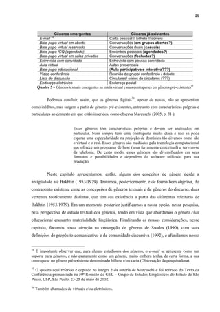 48



                 Gêneros emergentes                                Gêneros já existentes
       E-mail 34                                   Carta pessoal // bilhete // correio
       Bate-papo virtual em aberto                 Conversações (em grupos abertos?)
       Bate papo virtual reservado                 Conversações duais (casuais)
       Bate-papo ICQ (agendado)                    Encontros pessoais (agendados?)
       Bate-papo virtual em salas privadas         Conversações (fechadas?)
       Entrevista com convidado                    Entrevista com pessoa convidada
       Aula virtual                                Aulas presenciais
       Bate-papo educacional                       (Aula participativa e interativa???)
       Vídeo-conferência                           Reunião de grupo/ conferência / debate
       Lista de discussão                          Circulares/ séries de circulares (???)
       Endereço eletrônico                         Endereço postal
      Quadro 5 – Gêneros textuais emergentes na mídia virtual e suas contrapartes em gêneros pré-existentes35

                                                                    36
            Podemos concluir, assim, que os gêneros digitais , apesar de novos, não se apresentam
como inéditos, mas surgem a partir de gêneros pré-existentes, entretanto com características próprias e
particulares ao contexto em que estão inseridos, como observa Marcuschi (2005, p. 31 ):


                             Esses gêneros têm características próprias e devem ser analisados em
                             particular. Nem sempre têm uma contraparte muito clara e não se pode
                             esperar uma especularidade na projeção de domínios tão diversos como são
                             o virtual e o real. Esses gêneros são mediados pela tecnologia computacional
                             que oferece um programa de base (uma ferramenta conceitual) e servem-se
                             da telefonia. De certo modo, esses gêneros são diversificados em seus
                             formatos e possibilidades e dependem do software utilizado para sua
                             produção.


            Neste capítulo apresentamos, então, alguns dos conceitos de gênero desde a
antigüidade até Bakhtin (1953/1979). Tratamos, posteriormente, e de forma bem objetiva, do
contraponto existente entre as concepções de gêneros textuais e de gêneros do discurso, duas
vertentes teoricamente distintas, que têm sua existência a partir das diferentes releituras de
Bakhtin (1953/1979). Em um momento posterior justificamos a nossa opção, nessa pesquisa,
pela perspectiva de estudo textual dos gêneros, tendo em vista que abordamos o gênero chat
educacional enquanto materialidade lingüística. Finalizando as nossas considerações, nesse
capítulo, focamos nossa atenção na concepção de gêneros de Swales (1990), com suas
definições de propósito comunicativo e de comunidade discursiva (1992), e afunilamos nosso


34
  É importante observar que, para alguns estudiosos dos gêneros, o e-mail se apresenta como um
suporte para gêneros, e não exatamente como um gênero, muito embora tenha, de certa forma, a sua
contraparte no gênero pré-existente denominado bilhete e/ou carta (Observação da pesquisadora).
35
  O quadro aqui referido e copiado na íntegra é da autoria de Marcuschi e foi retirado do Texto da
Conferência pronunciada na 50ª Reunião do GEL – Grupo de Estudos Lingüísticos do Estado de São
Paulo, USP, São Paulo, 23-25 de maio de 2002.
36
     Também chamados de virtuais e/ou eletrônicos.
 