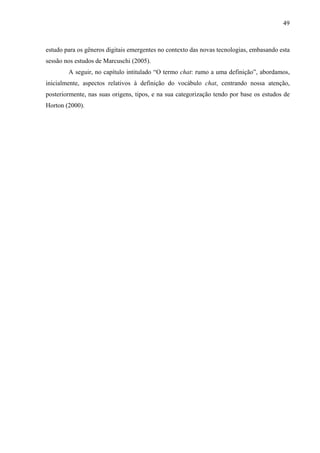 49



estudo para os gêneros digitais emergentes no contexto das novas tecnologias, embasando esta
sessão nos estudos de Marcuschi (2005).
        A seguir, no capítulo intitulado “O termo chat: rumo a uma definição”, abordamos,
inicialmente, aspectos relativos à definição do vocábulo chat, centrando nossa atenção,
posteriormente, nas suas origens, tipos, e na sua categorização tendo por base os estudos de
Horton (2000).
 