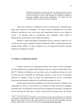 51



                        Permitem conversação em tempo real entre um grupo de pessoas em uma
                        conexão de internet de baixa velocidade. Os chats permitem ao aprendiz o
                        envio de mensagens na rede. Cada membro da conferência visualiza as
                        mensagens digitadas pelos demais participantes. As sessões de chat
                        funcionam como um grupo de discussão instantânea.




         Várias são as tentativas de definição do termo chat educacional. Acreditamos que,
dentro desse contexto de investigação e de estudo, estamos caminhando para sua melhor
definição, conscientes de que, nessa busca pelo conhecimento sobre as novas formas de
ensinar e de aprender, todas as contribuições aqui compiladas deram suporte e
fundamentaram, teoricamente, o nosso trabalho de pesquisa.
         Partimos, a seguir, para algumas considerações iniciais, relativas às origens do chat,
aos tipos de chats sociais, segundo os estudos de Marcuschi (2005), a categorização do termo
segundo Horton (2000), e os traços lingüisticos do chat educacional presentes enquanto
elementos de oralidade e de escrita.




3.1 Origens e considerações iniciais



         No que se relaciona ao seu surgimento histórico, este se deu em 1988, na Finlândia,
na Universidade de Oulu, quando Jarkko Oikarinen escreveu o primeiro Internet Relay Chat
(IRC)38. O objetivo de Oikarinen, com esse intento, seria o de ampliar os serviços de e-mail
da época para uma modalidade de comunicação síncrona, ou seja, em que as mensagens
pudessem ser postadas e lidas em tempo real, diferentemente do tipo de comunicação
assíncrona propiciada pelas tradicionais e já conhecidas mensagens de e-mail.
         Posteriormente às primeiras experiências, que ainda eram restritas e limitadas a uma
comunidade de usuários, a nova forma de se comunicar de forma síncrona foi expandida,
resultando, hoje, na proliferação crescente de diversos programas de bate-papo, a exemplo das
salas de bate-papo da UOL (que se intitula o maior ponto de encontro online da América


38
   IRC is text-based Internet-wide multi-user communication system, where discussions are organized
into channels. The popularity of IRC is based on the fact that the IRC networks consist of servers
linked to each other. The users then may connect to any server and join world-wide discussion
channels send messages to users on any other server (http://www.kumpu.org/irc.html).
 