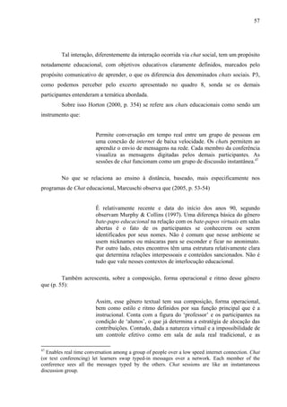 57




         Tal interação, diferentemente da interação ocorrida via chat social, tem um propósito
notadamente educacional, com objetivos educativos claramente definidos, marcados pelo
propósito comunicativo de aprender, o que os diferencia dos denominados chats sociais. P3,
como podemos perceber pelo excerto apresentado no quadro 8, sonda se os demais
participantes entenderam a temática abordada.
         Sobre isso Horton (2000, p. 354) se refere aos chats educacionais como sendo um
instrumento que:


                        Permite conversação em tempo real entre um grupo de pessoas em
                        uma conexão de internet de baixa velocidade. Os chats permitem ao
                        aprendiz o envio de mensagens na rede. Cada membro da conferência
                        visualiza as mensagens digitadas pelos demais participantes. As
                        sessões de chat funcionam como um grupo de discussão instantânea.47

         No que se relaciona ao ensino à distância, baseado, mais especificamente nos
programas de Chat educacional, Marcuschi observa que (2005, p. 53-54)


                        É relativamente recente e data do início dos anos 90, segundo
                        observam Murphy & Collins (1997). Uma diferença básica do gênero
                        bate-papo educacional na relação com os bate-papos virtuais em salas
                        abertas é o fato de os participantes se conhecerem ou serem
                        identificados por seus nomes. Não é comum que nesse ambiente se
                        usem nicknames ou máscaras para se esconder e ficar no anonimato.
                        Por outro lado, estes encontros têm uma estrutura relativamente clara
                        que determina relações interpessoais e conteúdos sancionados. Não é
                        tudo que vale nesses contextos de interlocução educacional.

         Também acrescenta, sobre a composição, forma operacional e ritmo desse gênero
que (p. 55):

                        Assim, esse gênero textual tem sua composição, forma operacional,
                        bem como estilo e ritmo definidos por sua função principal que é a
                        instrucional. Conta com a figura do ‘professor’ e os participantes na
                        condição de ‘alunos’, o que já determina a estratégia de alocação das
                        contribuições. Contudo, dada a natureza virtual e a impossibilidade de
                        um controle efetivo como em sala de aula real tradicional, e as

47
  Enables real time conversation among a group of people over a low speed internet connection. Chat
(or text conferencing) let learners swap typed-in messages over a network. Each member of the
conference sees all the messages typed by the others. Chat sessions are like an instantaneous
discussion group.
 