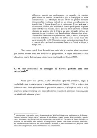 58



                         diferenças naturais nos equipamentos em conexão, ele mantém
                         praticamente as mesmas características que os bate-papos em salas
                         convencionais. As diferenças básicas advêm da própria natureza
                         instrucional do evento que pretende ser um tipo de aconselhamento ou
                         tira-dúvidas. A figura do professor é muito mais de um instrutor e
                         dirimidor de dúvidas, que incentiva os demais participantes a agirem
                         com contribuições pessoais. Isso é possível tendo em vista o caráter
                         síncrono do evento, isto é, trata-se de uma interação on-line, ao
                         contrário do que ocorria no caso da aula virtual tal como vista acima.
                         Nesses chats temos uma relação síncrona, como já notado, e isso pode
                         ocasionar distúrbios e até caos em certos casos. Essas aulas não
                         deveriam exceder os 60-90 minutos, pois a partir desse ponto perde-se
                         a concentração e se instala um cansaço físico pelo fato de se digitar o
                         tempo todo.

         Observamos, a partir dessa discussão, que muito há a se pesquisar sobre esse gênero
que, embora recente, tanto tem motivado os pesquisadores. A seguir abordamos o chat
educacional a partir da tentativa de categorização estabelecida por Horton (2000).




3.2 O chat educacional na concepção de Horton: partindo para uma
categorização48



         Assim como todo gênero, o chat educacional apresenta elementos, traços e
regularidades que o caracterizam e o identificam como tal. Bakhtin (1992) se refere a tais
elementos como sendo (1) conteúdo ali previsto ou esperado, o (2) tipo de estilo e a (3)
construção composicional de seus enunciados (orais ou escritos), elementos esses que, para
ele, são identificadores do gênero:




48
  Introduzimos essa sessão com a denominação de “O Chat Educacional na Concepção de Horton:
Partindo para uma Categorização” pelo fato de que Horton (2000), quando do seu trabalho e estudo
com a ferramenta chat educacional não oferece suas características e categorias de forma sistemática e
definida. Há, na verdade, uma tentativa de categorização apenas. Para efeitos de estudo, entretanto,
nos referimos às características por ele levantadas e definidas, a partir do seu estudo e pesquisa, como
sendo uma categorização, muito embora ainda não sistematizada.
 