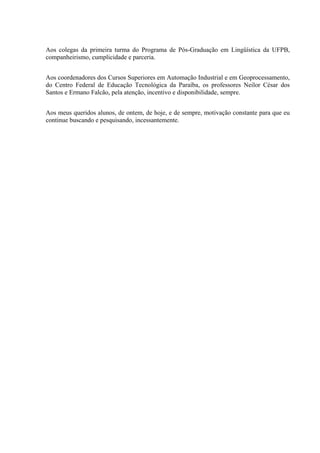 Aos colegas da primeira turma do Programa de Pós-Graduação em Lingüística da UFPB,
companheirismo, cumplicidade e parceria.


Aos coordenadores dos Cursos Superiores em Automação Industrial e em Geoprocessamento,
do Centro Federal de Educação Tecnológica da Paraíba, os professores Neilor César dos
Santos e Ermano Falcão, pela atenção, incentivo e disponibilidade, sempre.


Aos meus queridos alunos, de ontem, de hoje, e de sempre, motivação constante para que eu
continue buscando e pesquisando, incessantemente.
 