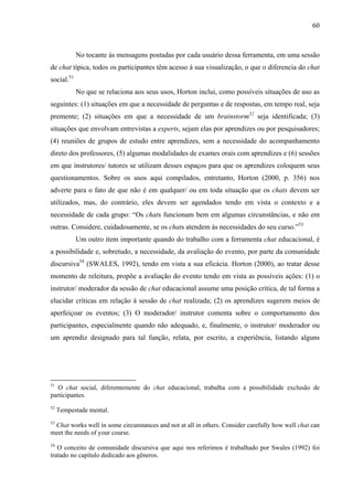 60



            No tocante às mensagens postadas por cada usuário dessa ferramenta, em uma sessão
de chat típica, todos os participantes têm acesso à sua visualização, o que o diferencia do chat
social.51
            No que se relaciona aos seus usos, Horton inclui, como possíveis situações de uso as
seguintes: (1) situações em que a necessidade de perguntas e de respostas, em tempo real, seja
premente; (2) situações em que a necessidade de um brainstorm52 seja identificada; (3)
situações que envolvam entrevistas a experts, sejam elas por aprendizes ou por pesquisadores;
(4) reuniões de grupos de estudo entre aprendizes, sem a necessidade do acompanhamento
direto dos professores, (5) algumas modalidades de exames orais com aprendizes e (6) sessões
em que instrutores/ tutores se utilizam desses espaços para que os aprendizes coloquem seus
questionamentos. Sobre os usos aqui compilados, entretanto, Horton (2000, p. 356) nos
adverte para o fato de que não é em qualquer/ ou em toda situação que os chats devem ser
utilizados, mas, do contrário, eles devem ser agendados tendo em vista o contexto e a
necessidade de cada grupo: “Os chats funcionam bem em algumas circunstâncias, e não em
outras. Considere, cuidadosamente, se os chats atendem às necessidades do seu curso.”53
            Um outro item importante quando do trabalho com a ferramenta chat educacional, é
a possibilidade e, sobretudo, a necessidade, da avaliação do evento, por parte da comunidade
discursiva54 (SWALES, 1992), tendo em vista a sua eficácia. Horton (2000), ao tratar desse
momento de releitura, propõe a avaliação do evento tendo em vista as possíveis ações: (1) o
instrutor/ moderador da sessão de chat educacional assume uma posição crítica, de tal forma a
elucidar críticas em relação à sessão de chat realizada; (2) os aprendizes sugerem meios de
aperfeiçoar os eventos; (3) O moderador/ instrutor comenta sobre o comportamento dos
participantes, especialmente quando não adequado, e, finalmente, o instrutor/ moderador ou
um aprendiz designado para tal função, relata, por escrito, a experiência, listando alguns




51
   O chat social, diferentemente do chat educacional, trabalha com a possibilidade exclusão de
participantes.
52
     Tempestade mental.
53
 Chat works well in some circunstances and not at all in others. Consider carefully how well chat can
meet the needs of your course.
54
   O conceito de comunidade discursiva que aqui nos referimos é trabalhado por Swales (1992) foi
tratado no capítulo dedicado aos gêneros.
 
