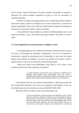 66



desvios naturais e turnos da discussão; (15) aceitar variedade e diversidade nas respostas e,
finalmente (16) avaliar resultados cooperativos de grupo ao invés de, unicamente, os
resultados individuais.
           Somando-se à tentativa de categorização dos chats, estabelecida por Horton (2000), é
interessante ressaltar, quando da realização de tais eventos comunicativos, a existência de
algumas regularidades verbais e não verbais que, embora ainda não estejam bem definidas são
elementos que caracterizam, também, o gênero em questão.
           Tais regularidades e traços lingüísticos, presentes na referida produção escrita, e com
marcas de oralidade, o que é característica deste gênero híbrido, são tratados na sessão a
seguir.



3.3 Traços lingüísticos do chat educacional : oralidade e escrita


           A tecnologia digital tem nos introduzido, diariamente, a diferentes formas de leitura,
de escrita, e de divulgação de informações. Paralelamente a isso ela tem revalorizado e
transformado a natureza da comunicação escrita, introduzindo, no nosso meio, não apenas
práticas sociais híbridas de oralidade e de escrita, mas também, novos gêneros textuais e
digitais, tendo em vista os novos contextos de comunicação que surgem.
            Diante, pois, dessas novas possibilidades, Vieira (2005, p. 19) se refere à visão
dicotômica de fala/escrita como sendo, hoje, insustentável:


                           “A visão dicotômica de fala/escrita hoje insustentável, sobretudo face à
                          realidade virtual desafia nosso conhecimento acerca dos limites e
                          distribuição da oralidade e do letramento, em gêneros não apenas novos, mas
                          híbridos, numa crescente diversificação de formas e usos comunicativos”.


          Como podemos observar, nesse palco de transformações, os gêneros que surgem não
têm se apresentado unicamente como novos, mas, igualmente, como híbridos, ou seja, eles
têm refletido traços tanto da oralidade como da escrita (MARCUSCHI, 2002).
          Marcuschi (2002, p.33) observa, sobre essas transformações, que:

                          Uma das características centrais dos gêneros em ambientes virtuais é serem
                          altamente interativos, geralmente síncronos (com simultaneidade temporal),
                          embora escritos. Isso lhes dá um caráter inovador no contexto das relações
                          entre fala-escrita. Além disso, tendo em vista a possibilidade cada vez mais
                          comum de inserção de elementos visuais no texto (imagens, fotos etc.) e
                          sons (músicas, vozes) pode-se chegar a uma interação com a presença de
 