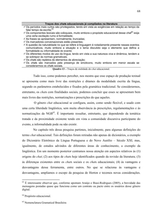 68



                      Traços dos chats educacionais já compilados na literatura
      Os períodos mais curtos são privilegiados, tendo em vista as exigências em relação ao tempo da
      fala/ tempo da escrita;63
      Os componentes lexicais são coloquiais, muito embora o propósito educacional desse chat64 exija
      uma certa oscilação rumo à formaildade;
      As frases se apresentam, normalmente, truncadas;
      Os marcadores conversacionais estão presentes;
      A questão da naturalidade no que se refere à linguagem é notadamente presente nesses eventos
      comunicativos, muito embora a situação e o tema discutido seja o elemento que defina a
      formalidade ou informalidade do evento
      Os diferentes modos de uso da língua, tendo em vista a sua natureza viva e dinâmica, tendem a
      se sobrepor às normas gramaticais;
      Os chats são repletos de elementos de abreviação;
      Os chats são marcados pela presença de emoticons, muito embora em menor escala se
      considerarmos os chats sociais.
                              Quadro 13 – Traços de oralidade do chat educacional.

            Tudo isso, como podemos perceber, nos mostra que esse espaço de produção textual
se apresenta como mais livre das restrições e ditames da modalidade escrita da língua,
segundo os parâmetros estabelecidos e fixados pela gramática tradicional. Se considerarmos,
entretanto, os chats com finalidades sociais, podemos concluir que esses se apresentam bem
mais livres das restrições, normatizações e prescrições do que aqueles.
            O gênero chat educacional se configura, assim, como sendo flexível, e usado com
uma certa liberdade lingüística, sem muita observância às prescrições, regulamentações e às
normatizações da NGB65. É importante ressaltar, entretanto, que dependendo da temática
tratada e da proximidade existente tendo em vista a comunidade discursiva participante do
evento, a informalidade pode ou não existir.
            No capítulo três dessa pesquisa partimos, inicialmente, para algumas definições do
termo chat educacional. Tais definições foram retiradas não apenas de dicionários, a exemplo
do Dicionário Eletrônico da Língua Portuguesa e do Novo Aurélio – Século XXI, mas,
igualmente, de estudos advindos de diferentes áreas de conhecimento, a exemplo da
lingüística. Em um momento posterior centramos nossa atenção em aspectos relativos às (1)
origens do chat; (2) aos tipos de chats hoje identificados quando da revisão da literatura; (3)
às diferenças existentes entre os chats sociais e os chats educacionais; (4) às vantagens e
desvantagens dessa ferramenta, entre outros. No que se relaciona às vantagens e
desvantagens, ampliamos o escopo da pesquisa de Horton e tecemos novas considerações.

63
  É interessante observar que, conforme apontam Araújo e Biasi-Rodrigues (2005), a brevidade das
mensagens postadas quase que funciona como um contrato ou pacto entre os usuários desse gênero
digital.
64
     Propósito educacional.
65
     Nomenclatura Gramatical Brasileira
 