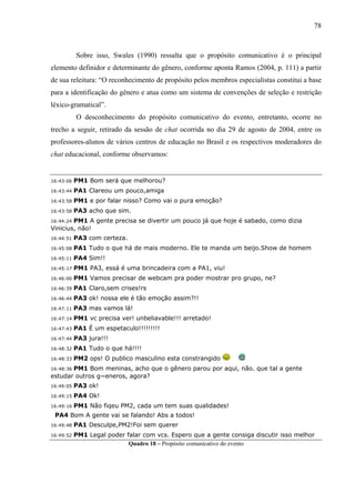 78



           Sobre isso, Swales (1990) ressalta que o propósito comunicativo é o principal
elemento definidor e determinante do gênero, conforme aponta Ramos (2004, p. 111) a partir
de sua releitura: “O reconhecimento de propósito pelos membros especialistas constitui a base
para a identificação do gênero e atua como um sistema de convenções de seleção e restrição
léxico-gramatical”.
           O desconhecimento do propósito comunicativo do evento, entretanto, ocorre no
trecho a seguir, retirado da sessão de chat ocorrida no dia 29 de agosto de 2004, entre os
professores-alunos de vários centros de educação no Brasil e os respectivos moderadores do
chat educacional, conforme observamos:


16:43:06   PM1 Bom será que melhorou?
16:43:44   PA1 Clareou um pouco,amiga
16:43:58   PM1 e por falar nisso? Como vai o pura emoção?
16:43:58   PA3 acho que sim.
16:44:24 PM1 A gente precisa se divertir um pouco já que hoje é sabado, como dizia
Vinicius, não!
16:44:51   PA3 com certeza.
16:45:08   PA1 Tudo o que há de mais moderno. Ele te manda um beijo.Show de homem
16:45:11   PA4 Sim!!
16:45:17   PM1 PA3, essá é uma brincadeira com a PA1, viu!
16:46:00   PM1 Vamos precisar de webcam pra poder mostrar pro grupo, ne?
16:46:39   PA1 Claro,sem crises!rs
16:46:44   PA3 ok! nossa ele é tão emoção assim?!!
16:47:11   PA3 mas vamos lá!
16:47:14   PM1 vc precisa ver! unbeliavable!!! arretado!
16:47:43   PA1 É um espetaculo!!!!!!!!!
16:47:44   PA3 jura!!!
16:48:32   PA1 Tudo o que há!!!!
16:48:33   PM2 ops! O publico masculino esta constrangido
16:48:36 PM1 Bom meninas, acho que o gênero parou por aqui, não. que tal a gente
estudar outros g~eneros, agora?
16:49:05   PA3 ok!
16:49:15   PA4 Ok!
16:49:16   PM1 Não fiqeu PM2, cada um tem suas qualidades!
 PA4 Bom A gente vai se falando! Abs a todos!
16:49:48   PA1 Desculpe,PM2!Foi sem querer
16:49:52   PM1 Legal poder falar com vcs. Espero que a gente consiga discutir isso melhor
                            Quadro 18 – Propósito comunicativo do evento
 