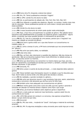 90



22:59:34   PM Como diria P3, limpando a lateral dos labios!
23:00:02   P1 Sim, P4. Talvez pudéssemos antecipar 'triggers'
23:00:03   P2 to {PM} {ainda ha uma aluna na sala}
23:00:34   P5 Val, os participantes do sábado são: Pa2, Pa3, Pa4, Pa5, Pa6, Pa7.
23:00:35P3 Ficou faltando a questão dos objetivos. Alguém, no começo, insistiu nisso mas
não foi retomado. Talvez pudéssemos pensar em como dosar o tempo para abordar
essas questões.
23:00:35   P2 {Ainda ha uma aluna na sala}
23:00:42   P4 o nosso levantamento de ontem pode ajudar nesta antecipação
      P1 Hoje, o foco ficou principalmente na questão do gênero. Mas sábado talvez
23:01:52
toquemos mais detalhadamente na questão nos objetivos gerais e específicos - alguns
deram a entender que essa questão também é interessante de aprofundar.
23:01:52 P4 OK, P3, mas foi a colocação de uma pessoa, parece que a "angústia" era
mesmo em relação ao conceito de gênero
23:01:55 PM Acho bom a gente então ver o que eles fizeram e ai concentramos no
trabalho deles, ta
23:01:57 P5 P3, como o tempo é curto, a PM havia comentado que nos concentraríamos
em "gênero".
23:02:46   P1 Mas acho que partiu deles, na realidade.
23:02:59   PM (não tinha não}
23:03:34 P3 Mas, ao final, eles retomaram a questão dos objetivos. Não deu tempo de
aprofundar. Não sei se devemos explorar focos muito diferentes no sábado porque, a
rigor, os assuntos seriam os mesmos.
23:03:47 P5 Acho que deveríamos nos concentrar no mesmo tópico que hoje, pois deu
para ver claramente a quantidade de dúvidas que tinham e, também, entender melhor as
dúvidas individuais. O que acham?
23:04:04   P5 Concordo, P3.
23:04:10   P2 Acho q esse e o ponto de duvida principal.... o resto depende deles saberem
genero
23:04:10 P1 Talvez também seja interessante resumir no sábado o que foi discutido aqui
hoje. Assim todos os alunos terão uma idéia geral das dúvidas e anseios.
23:04:56   P1 Na realidade, a grande novidade é o gênero...
23:05:02 P3 Não acho que devamos resumir o que aconteceu hoje pois, assim, estaríamos
conduzindo a conversa e não deixando que ela flua como foi feito hoje.
23:05:14   P4 também acho mais adequado nos concentrarmos em gênero
       PM Bom minha gente como diria o povo do LAEL que tal a gente ir parando e
23:05:36
concordo em abordar os mesmos temas e esperar como hoje o que surge
23:05:36   P4 afinal, já enviamos feedback sobre objetivos gerais e específicos
       P2 sim o resto pode ser resolvivel mais facilmente, o genero estah fora do
23:05:53
conhecimento de mundo
23:06:12P1 >[P3] Não pensei em conduzir a a conversa, mas apenas compartilhar e
deixar o grupo ciente do que rolou
23:06:13   P3 Concordo!
23:06:39 P4 Ok, PM, boa noite... mudando de "canal". Você pega o material do workshop
amanhã?
23:06:43   P5 OK, PM. Fiz algumas anotações e estou enviando para vocês hoje por e-mail.
 