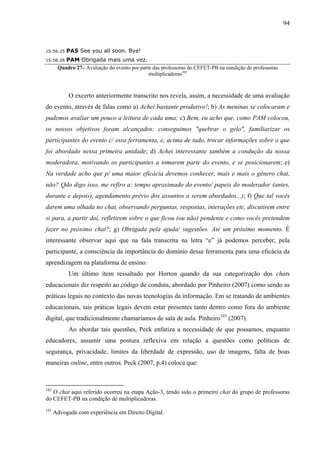 94



15:56:25   PA5 See you all soon. Bye!
15:56:26  PAM Obrigada mais uma vez.
       Quadro 27– Avaliação do evento por parte das professoras do CEFET-PB na condição de professoras
                                              multiplicadoras102



            O excerto anteriormente transcrito nos revela, assim, a necessidade de uma avaliação
do evento, através de falas como a) Achei bastante produtivo!; b) As meninas se colocaram e
pudemos avaliar um pouco a leitura de cada uma; c) Bem, eu acho que, como PAM colocou,
os nossos objetivos foram alcançados: conseguimos "quebrar o gelo", familiarizar os
participantes do evento c/ essa ferramenta, e, acima de tudo, trocar informações sobre o que
foi abordado nessa primeira unidade; d) Achei interessante também a condução da nossa
moderadora, motivando os participantes a tomarem parte do evento, e se posicionarem; e)
Na verdade acho que p/ uma maior eficácia devemos conhecer, mais e mais o gênero chat,
não? Qdo digo isso, me refiro a: tempo aproximado do evento/ papeis do moderador (antes,
durante e depois), agendamento prévio dos assuntos a serem abordados...); f) Que tal vocês
darem uma olhada no chat, observando perguntas, respostas, interações etc, discutirem entre
si para, a partir daí, refletirem sobre o que ficou (ou não) pendente e como vocês pretendem
fazer no próximo chat?; g) Obrigada pela ajuda/ sugestões. Até um próximo momento. É
interessante observar aqui que na fala transcrita na letra “e” já podemos perceber, pela
participante, a consciência da importância do domínio dessa ferramenta para uma eficácia da
aprendizagem na plataforma de ensino.
            Um último item ressaltado por Horton quando da sua categorização dos chats
educacionais diz respeito ao código de conduta, abordado por Pinheiro (2007) como sendo as
práticas legais no contexto das novas tecnologias da informação. Em se tratando de ambientes
educacionais, tais práticas legais devem estar presentes tanto dentro como fora do ambiente
digital, que tradicionalmente chamaríamos de sala de aula. Pinheiro103 (2007).
            Ao abordar tais questões, Peck enfatiza a necessidade de que possamos, enquanto
educadores, assumir uma postura reflexiva em relação a questões como políticas de
segurança, privacidade, limites da liberdade de expressão, uso de imagens, falta de boas
maneiras online, entre outros. Peck (2007, p.4) coloca que:



102
   O chat aqui referido ocorreu na etapa Ação-3, tendo sido o primeiro chat do grupo de professoras
do CEFET-PB na condição de multiplicadoras.
103
      Advogada com experiência em Direito Digital.
 