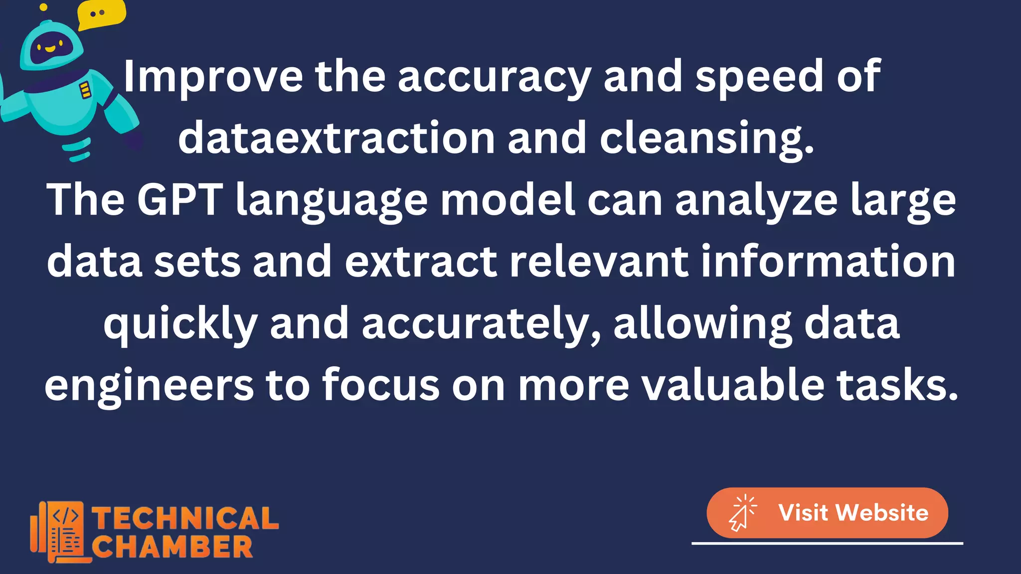 Improve the accuracy and speed of
dataextraction and cleansing.
The GPT language model can analyze large
data sets and extract relevant information
quickly and accurately, allowing data
engineers to focus on more valuable tasks.
Visit Website
 