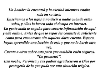 Un hombre la encontró y la asesinó mientras estaba  sola en su casa.  Enseñamos a los hijos a no decir a nadie cuándo están solos, y ellos lo hacen todo el tiempo en internet.  La gente mala te engaña para sacarte información de aquí y allá online. Antes de que lo sepas les contaste lo suficiente como para encontrarte sin siquiera darte cuenta. Espero hayas aprendido una lección de esto y que no lo harás otra vez.  Cuenta a otros sobre esto para que también estén seguros. "Lo prometo!".  Esa noche, Verónica y sus padres agradecieron a Dios por protegerla de lo que pudo ser una situación trágica. 