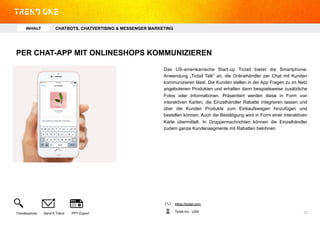 PER CHAT-APP MIT ONLINESHOPS KOMMUNIZIEREN
Das US-amerikanische Start-up Tictail bietet die Smartphone-
Anwendung „Tictail Talk“ an, die Onlinehändler per Chat mit Kunden
kommunizieren lässt. Die Kunden stellen in der App Fragen zu im Netz
angebotenen Produkten und erhalten dann beispielsweise zusätzliche
Fotos oder Informationen. Präsentiert werden diese in Form von
interaktiven Karten, die Einzelhändler Rabatte integrieren lassen und
über die Kunden Produkte zum Einkaufswagen hinzufügen und
bestellen können. Auch die Bestätigung wird in Form einer interaktiven
Karte übermittelt. In Gruppennachrichten können die Einzelhändler
zudem ganze Kundensegmente mit Rabatten belohnen.
https://tictail.com
Tictail Inc., USATrendexplorer Send A Trend PPT Export 11	
  
INHALT CHATBOTS, CHATVERTISING & MESSENGER MARKETING
 
