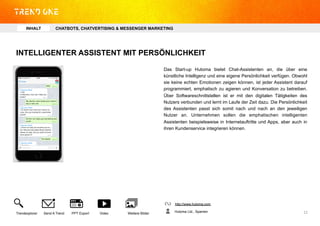 INTELLIGENTER ASSISTENT MIT PERSÖNLICHKEIT
Das Start-up Hutoma bietet Chat-Assistenten an, die über eine
künstliche Intelligenz und eine eigene Persönlichkeit verfügen. Obwohl
sie keine echten Emotionen zeigen können, ist jeder Assistent darauf
programmiert, emphatisch zu agieren und Konversation zu betreiben.
Über Softwareschnittstellen ist er mit den digitalen Tätigkeiten des
Nutzers verbunden und lernt im Laufe der Zeit dazu. Die Persönlichkeit
des Assistenten passt sich somit nach und nach an den jeweiligen
Nutzer an. Unternehmen sollen die emphatischen intelligenten
Assistenten beispielsweise in Internetauftritte und Apps, aber auch in
ihren Kundenservice integrieren können.
http://www.hutoma.com
Hutoma Ltd., SpanienTrendexplorer Send A Trend PPT Export Video Weitere Bilder 12	
  
INHALT CHATBOTS, CHATVERTISING & MESSENGER MARKETING
 