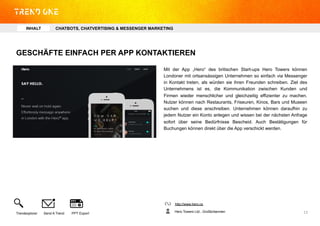 GESCHÄFTE EINFACH PER APP KONTAKTIEREN
Mit der App „Hero“ des britischen Start-ups Hero Towers können
Londoner mit ortsansässigen Unternehmen so einfach via Messenger
in Kontakt treten, als würden sie ihren Freunden schreiben. Ziel des
Unternehmens ist es, die Kommunikation zwischen Kunden und
Firmen wieder menschlicher und gleichzeitig effizienter zu machen.
Nutzer können nach Restaurants, Friseuren, Kinos, Bars und Museen
suchen und diese anschreiben. Unternehmen können daraufhin zu
jedem Nutzer ein Konto anlegen und wissen bei der nächsten Anfrage
sofort über seine Bedürfnisse Bescheid. Auch Bestätigungen für
Buchungen können direkt über die App verschickt werden.
http://www.hero.cx
Hero Towers Ltd., GroßbritannienTrendexplorer Send A Trend PPT Export 13	
  
INHALT CHATBOTS, CHATVERTISING & MESSENGER MARKETING
 