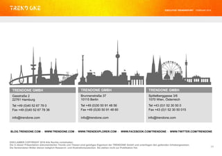 TRENDONE GMBH
Gasstraße 2
22761 Hamburg
Tel +49 (0)40 52 67 78 0
Fax +49 (0)40 52 67 78 36
DISCLAIMER COPYRIGHT 2016 Alle Rechte vorbehalten.
Die in dieser Präsentation dokumentierten Trends und Thesen sind geistiges Eigentum der TRENDONE GmbH und unterliegen den geltenden Urhebergesetzen.
Die Verwendeten Bilder dienen lediglich Research- und Illustrationszwecken. Sie stehen nicht zur Publikation frei.
TRENDONE GMBH
Brunnenstraße 37
10115 Berlin
Tel +49 (0)30 50 91 48 56
Fax +49 (0)30 50 91 48 60
TRENDONE GMBH
Spittelberggasse 3/6
1070 Wien, Österreich
Tel +43 (0)1 52 30 50 0
Fax +43 (0)1 52 30 50 015
14	
  
· · · ·BLOG.TRENDONE.COM WWW.TRENDONE.COM WWW.TRENDEXPLORER.COM WWW.FACEBOOK.COM/TRENDONE WWW.TWITTER.COM/TRENDONE
info@trendone.com info@trendone.com info@trendone.com
EXECUTIVE TRENDREPORT FEBRUAR 2016
 