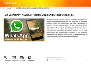 MIT WHATSAPP-NEWSLETTER DIE MOBILEN NUTZER ERREICHEN
WhatsService bietet seinen Kunden die Möglichkeit, Newsletter und
weitere Unternehmensinformationen per WhatsApp zu verbreiten.
Dadurch können die Unternehmen, die diese Dienstleistung in
Anspruch nehmen, ihre Zielgruppen nun auch mobil innerhalb der
Chatanwendung erreichen. WhatsService übernimmt für die
Unternehmen die Verwaltung der Kontakte und den Versand der
entsprechenden Unternehmensbotschaften. Darüber hinaus erstellt
WhatsService ein regelmäßiges Reporting für die jeweiligen
Unternehmen, das aufzeigt, wann, wie und in welchem Ausmaß die
Empfänger mit den Unternehmensinhalten interagieren.
https://www.whatsservice.eu
WhatsService GmbH, DeutschlandTrendexplorer Send A Trend PPT Export Weitere Bilder 3	
  
INHALT CHATBOTS, CHATVERTISING & MESSENGER MARKETING
 