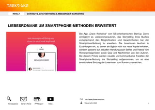 LIEBESROMANE UM SMARTPHONE-METHODEN ERWEITERT
Die App „Crave Romance“ vom US-amerikanischen Start-up Crave
ermöglicht es Liebesromanautoren, das Storytelling ihres Buches
entsprechend den Möglichkeiten und Gewohnheiten bei der
Smartphone-Nutzung zu erweitern. Die Leserinnen tauchen in
Erzählungen ein, zu denen sie täglich nicht nur neue Kapitel erhalten,
sondern passend zur aktuellen Handlung auch Selfies und Videos vom
Romanprotagonisten sowie Quiz und Nachrichten von den Autoren.
Bei diesem Prinzip werden visuelle und kommunikative Facetten der
Smartphone-Nutzung ins Storytelling aufgenommen, um so eine
emotionalere Bindung der Leserinnen zum Roman zu erreichen.
http://www.thisiscrave.com
Crave LLC, USATrendexplorer Send A Trend PPT Export Video 4	
  
INHALT CHATBOTS, CHATVERTISING & MESSENGER MARKETING
 