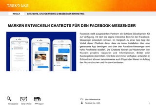 MARKEN ENTWICKELN CHATBOTS FÜR DEN FACEBOOK-MESSENGER
Facebook stellt ausgewählten Partnern ein Software Development Kit
zur Verfügung, mit dem sie eigene interaktive Bots für den Facebook-
Messenger entwickeln können. Im Vergleich zu einer App liegt der
Vorteil dieser Chatbots darin, dass sie keine Installation über eine
gesonderte App benötigen und über den Facebook-Messenger eine
hohe Reichweite erzielen. Die Chatbots können auf Nachrichten von
Nutzern proaktiv reagieren und Informationen, Bilder oder
Kaufangebote übermitteln. Die Bots sind immer verfügbar, antworten in
Echtzeit und können beispielsweise auch Flüge oder Waren im Auftrag
des Nutzers buchen und ihn damit entlasten.
http://allfacebook.de
Facebook Inc., USATrendexplorer Send A Trend PPT Export 5	
  
INHALT CHATBOTS, CHATVERTISING & MESSENGER MARKETING
 