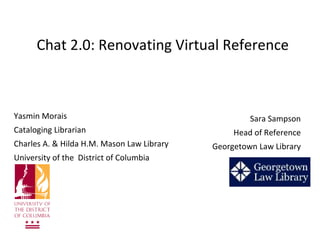Chat 2.0: Renovating Virtual Reference



Yasmin Morais                                        Sara Sampson
Cataloging Librarian                             Head of Reference
Charles A. & Hilda H.M. Mason Law Library   Georgetown Law Library
University of the District of Columbia
 