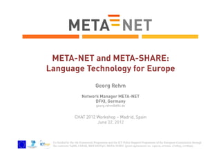 META-NET and META-SHARE:
Language Technology for Europe
Georg Rehm
Network Manager META-NET
DFKI, Germany
georg.rehm@dfki.de

CHAT 2012 Workshop – Madrid, Spain
June 22, 2012

Co-funded by the 7th Framework Programme and the ICT Policy Support Programme of the European Commission through
the contracts T4ME, CESAR, METANET4U, META-NORD (grant agreements no. 249119, 271022, 270893, 270899).

 
