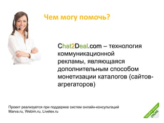 Чем могу помочь?


                          Chat2Deal.com – технология
                          коммуникационной
                          рекламы, являющаяся
                          дополнительным способом
                          монетизации каталогов (сайтов-
                          агрегаторов)


Проект реализуется при поддержке систем онлайн-консультаций
Marva.ru, Webim.ru, Livetex.ru
 