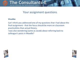 Your assignment questions
Virushka

Carl I think you addressed one of my questions that I had about the
final assignment - that the focus should be more on classroom
practicalities than actual theory.
I was also wondering (same as Jacob) about referring back to
colleague's posts in Moodle?

 