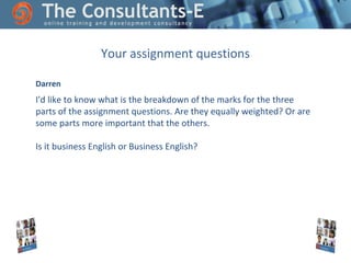 Your assignment questions
Darren

I'd like to know what is the breakdown of the marks for the three
parts of the assignment questions. Are they equally weighted? Or are
some parts more important that the others.
Is it business English or Business English?

 