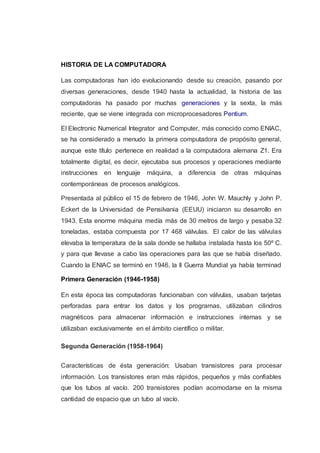 HISTORIA DE LA COMPUTADORA
Las computadoras han ido evolucionando desde su creación, pasando por
diversas generaciones, desde 1940 hasta la actualidad, la historia de las
computadoras ha pasado por muchas generaciones y la sexta, la más
reciente, que se viene integrada con microprocesadores Pentium.
El Electronic Numerical Integrator and Computer, más conocido como ENIAC,
se ha considerado a menudo la primera computadora de propósito general,
aunque este título pertenece en realidad a la computadora alemana Z1. Era
totalmente digital, es decir, ejecutaba sus procesos y operaciones mediante
instrucciones en lenguaje máquina, a diferencia de otras máquinas
contemporáneas de procesos analógicos.
Presentada al público el 15 de febrero de 1946, John W. Mauchly y John P.
Eckert de la Universidad de Pensilvania (EEUU) iniciaron su desarrollo en
1943. Esta enorme máquina medía más de 30 metros de largo y pesaba 32
toneladas, estaba compuesta por 17 468 válvulas. El calor de las válvulas
elevaba la temperatura de la sala donde se hallaba instalada hasta los 50º C.
y para que llevase a cabo las operaciones para las que se había diseñado.
Cuando la ENIAC se terminó en 1946, la II Guerra Mundial ya había terminad
Primera Generación (1946-1958)
En esta época las computadoras funcionaban con válvulas, usaban tarjetas
perforadas para entrar los datos y los programas, utilizaban cilindros
magnéticos para almacenar información e instrucciones internas y se
utilizaban exclusivamente en el ámbito científico o militar.
Segunda Generación (1958-1964)
Características de ésta generación: Usaban transistores para procesar
información. Los transistores eran más rápidos, pequeños y más confiables
que los tubos al vacío. 200 transistores podían acomodarse en la misma
cantidad de espacio que un tubo al vacío.
 