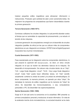 Usaban pequeños anillos magnéticos para almacenar información e
instrucciones. Producían gran cantidad de calor y eran sumamente lentas. Se
mejoraron los programas de computadoras que fueron desarrollados durante
la primera generación.
Tercera Generación (1964-1971)
Comienza a utilizarse los circuitos integrados, lo cual permitió abaratar costos
al tiempo que se aumentaba la capacidad de procesamiento y se reducía el
tamaño de las máquinas.
La tercera generación de computadoras emergió con el desarrollo de circuitos
integrados (pastillas de silicio) en las que se colocan miles de componentes
electrónicos en una integración en miniatura. El PDP-8de la Digital Equipment
Corporation fue el primer miniordenador.
Cuarta Generación (1971-1983)
Fase caracterizada por la integración sobre los componentes electrónicos, lo
que propició la aparición del microprocesador, es decir, un único circuito
integrado en el que se reúnen los elementos básicos de la máquina. Se
desarrolló el microprocesador. Se colocan más circuitos dentro de un "chip".
"LSI - Large Scale Integration circuit". "VLSI - Very Large Scale Integration
circuit". Cada "chip" puede hacer diferentes tareas. Un "chip" sencillo
actualmente contiene la unidad de control y la unidad de aritmética/lógica. El
tercer componente, la memoria primaria, es operado por otros "chips". Se
reemplaza la memoria de anillos magnéticos por la memoria de "chips" de
silicio. Se desarrollan las microcomputadoras, o sea, computadoras
personales o PC. Se desarrollan las supercomputadoras.
Quinta Generación (1984 -1999)
Surge la PC tal cual como la conocemos en la actualidad. IBM presenta su
primera computadora personal y revoluciona el sector informativo. En vista de
la acelerada marcha de la microelectrónica, la sociedad industrial se ha dado
 