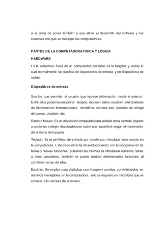 a la tarea de poner también a esa altura el desarrollo del software y los
sistemas con que se manejan las computadoras.
PARTES DE LA COMPUTADORA FISICA Y LÓGICA
HARDWARE
Es la estructura fisica de un computador por tanto es la tangible y visible lo
cual normalmente se clasifica en dispositivos de entrada y en dispositivos de
salida
Dispositivos de entrada
Son los que permiten al usuario que ingrese información desde el exterior.
Entre ellos podemos encontrar: teclado, mouse o ratón, escáner, SAI (Sistema
de Alimentación Ininterrumpida), micrófono, cámara web, lectores de código
de barras, Joystick, etc.
Ratón o Mouse: Es un dispositivo empleado para señalar en la pantalla objetos
u opciones a elegir; desplazándose sobre una superficie según el movimiento
de la mano del usuario
Teclado: Es el periférico de entrada por excelencia, introduce texto escrito en
la computadora. Este dispositivo ha ido evolucionando con la incorporación de
teclas y nuevas funciones, pulsando las mismas se introducen números, letras
u otros caracteres, también se puede realizar determinadas funciones al
combinar varias de ellas.
Escáner: Se emplea para digitalizar una imagen y sonidos, convirtiéndolos en
archivos manejables en la computadora, solo se requiere un micrófono que se
conecta a la carcasa de la misma.
 