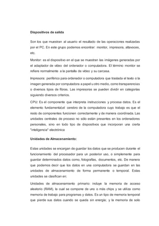 Dispositivos de salida
Son los que muestran al usuario el resultado de las operaciones realizadas
por el PC. En este grupo podemos encontrar: monitor, impresora, altavoces,
etc.
Monitor: es el dispositivo en el que se muestran las imágenes generadas por
el adaptador de vídeo del ordenador o computadora. El término monitor se
refiere normalmente a la pantalla de vídeo y su carcasa.
Impresora: periférico para ordenador o computadora que traslada el texto o la
imagen generada por computadora a papel u otro medio, como transparencias
o diversos tipos de fibras. Las impresoras se pueden dividir en categorías
siguiendo diversos criterios.
CPU: Es el componente que interpreta instrucciones y procesa datos. Es el
elemento fundamental,el cerebro de la computadora cuyo trabajo es que el
resto de componentes funcionen correctamente y de manera coordinada. Las
unidades centrales de proceso no sólo están presentes en los ordenadores
personales, sino en todo tipo de dispositivos que incorporan una cierta
"inteligencia" electrónica
Unidades de Almacenamiento:
Estas unidades se encargan de guardar los datos que se producen durante el
funcionamiento del procesador para un posterior uso, o simplemente para
guardar determinados datos como, fotografías, documentos, etc. De manera
que podemos decir que los datos en una computadora se guardan en las
unidades de almacenamiento de forma permanente o temporal. Estas
unidades se clasifican en:
Unidades de almacenamiento primario: incluye la memoria de acceso
aleatorio (RAM), la cual se compone de uno o más chips y se utiliza como
memoria de trabajo para programas y datos. Es un tipo de memoria temporal
que pierde sus datos cuando se queda sin energía; y la memoria de solo
 