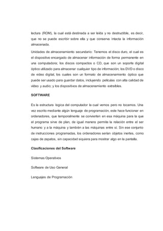lectura (ROM), la cual está destinada a ser leída y no destructible, es decir,
que no se puede escribir sobre ella y que conserva intacta la información
almacenada.
Unidades de almacenamiento secundario: Tenemos el disco duro, el cual es
el dispositivo encargado de almacenar información de forma permanente en
una computadora; los discos compactos o CD, que son un soporte digital
óptico utilizado para almacenar cualquier tipo de información; los DVD o disco
de video digital, los cuales son un formato de almacenamiento óptico que
puede ser usado para guardar datos, incluyendo películas con alta calidad de
vídeo y audio; y los dispositivos de almacenamiento extraíbles.
SOFTWARE
Es la estructura logica del computador la cual vemos pero no tocamos. Una
vez escrito mediante algún lenguaje de programación, este hace funcionar en
ordenadores, que temporalmente se convierten en esa máquina para la que
el programa sirve de plan, de igual manera permite la relación entre el ser
humano y a la máquina y también a las máquinas entre sí. Sin ese conjunto
de instrucciones programadas, los ordenadores serían objetos inertes, como
cajas de zapatos, sin capacidad siquiera para mostrar algo en la pantalla.
Clasificaciones del Software
Sistemas Operativos
Software de Uso General
Lenguajes de Programación
 