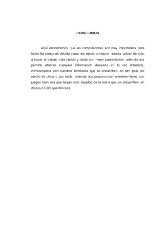 CONCLUSION
Aquí encontramos que las computadoras son muy importantes para
todas las personas debido a que nos ayuda a mejorar nuestra calidad de vida,
a hacer el trabajo más rápido y hasta con mejor presentación, además nos
permite obtener cualquier información deseada en la red (Internet),
comunicarnos con nuestros familiares que se encuentren en otro país por
medio de chats o por mails, además nos proporcionan entretenimiento con
juegos bien sea que hayan sido bajados de la red o que se encuentren en
discos o CDS (periféricos).
 