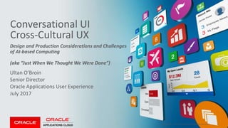 Copyright © 2017, Oracle and/or its affiliates. All rights reserved. |
Conversational UI
Cross-Cultural UX
Ultan O’Broin
Senior Director
Oracle Applications User Experience
July 2017
Design and Production Considerations and Challenges
of AI-based Computing
(aka “Just When We Thought We Were Done”)
Confidential – Oracle Internal/Restricted/Highly Restricted 1
 