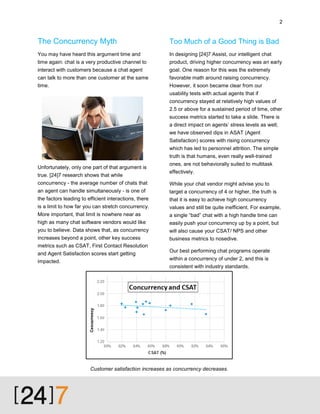 2

The Concurrency Myth

Too Much of a Good Thing is Bad

You may have heard this argument time and

In designing [24]7 Assist, our intelligent chat

time again: chat is a very productive channel to

product, driving higher concurrency was an early

interact with customers because a chat agent

goal. One reason for this was the extremely

can talk to more than one customer at the same
time.

favorable math around raising concurrency.
However, it soon became clear from our
usability tests with actual agents that if
concurrency stayed at relatively high values of
2.5 or above for a sustained period of time, other
success metrics started to take a slide. There is
a direct impact on agents’ stress levels as well;
we have observed dips in ASAT (Agent
Satisfaction) scores with rising concurrency
which has led to personnel attrition. The simple
truth is that humans, even really well-trained

Unfortunately, only one part of that argument is
true. [24]7 research shows that while

ones, are not behaviorally suited to multitask
effectively.

concurrency - the average number of chats that

While your chat vendor might advise you to

an agent can handle simultaneously - is one of

target a concurrency of 4 or higher, the truth is

the factors leading to efficient interactions, there

that it is easy to achieve high concurrency

is a limit to how far you can stretch concurrency.

values and still be quite inefficient. For example,

More important, that limit is nowhere near as

a single “bad” chat with a high handle time can

high as many chat software vendors would like

easily push your concurrency up by a point, but

you to believe. Data shows that, as concurrency

will also cause your CSAT/ NPS and other
business metrics to nosedive.

increases beyond a point, other key success
metrics such as CSAT, First Contact Resolution
and Agent Satisfaction scores start getting
impacted.

Our best performing chat programs operate
within a concurrency of under 2, and this is
consistent with industry standards.

Customer satisfaction increases as concurrency decreases.

 