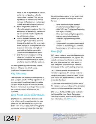 4

brings all that an agent needs to service
a chat into a single place within the
context of the chat itself. This lets the
agent focus on the interaction without
having to Alt-Tab between multiple open
browser windows or other applications.


dramatic results compared to your legacy chat
platform. [24]7 Assist is the only chat product
that can:


Drive significantly higher levels of

Assist brings all the contextual

incremental sales and conversion,

information about the customer from the

CSAT/NPS and First Contact Resolution

web journey as well as prior interactions
into one place to help the agent make

than legacy providers.


Drive agent productivity through action-

the right decisions faster.
Smartly designed workflows and nifty

achieve a high-performing contact

productivity features reduce response



oriented analytics that helps you
center.

times and handle times. We have made
subtle changes to existing features such
as canned responses, making them
searchable and allowing agents to
customize them before hitting ‘send’.




Systematically increase preference and
adoption of chat among your customer
base compared to the phone channel.

About [24]7

[24]7 Assist can analyze an existing

[24]7 makes customer service and sales simple.

interaction in real-time and serve up

Our platform and applications use big data and

predictive recommendations to agents
on what to recommend to the customer.

predictive analytics to understand customers

All of this gives every interaction the balance
between efficiency and effectiveness,
maximizing business outcomes.

and drive better service and sales results for
large enterprises. We do this over 2.5 billion
times a year for the world’s leading companies.
[24]7’s platform enables an omnichannel

Key Take-away

interaction experience. We connect customer

The argument that higher concurrency leads to

chat, social, and phone channels. It’s all in realtime and in the cloud.

cost savings is a myth. Pushing higher levels of
concurrency will negatively impact the metrics
on which a chat program is measured. Rather,
focus on metrics such as chats-per-hour or cost
per chat that measure effectiveness and
outcomes.

[24]7 Assist: Drives Better Results
[24]7 Assist is a combination of cloud-based

interactions across an enterprise’s web, mobile,

Our solutions drive immediate business results.
We increase revenues, reduce service and sales
costs, and create more satisfied customers.
[24]7 serves the Global 100 market leaders in
the Financial Services, Retail, Technology,
Telecommunications, and Travel Industries. For
more information, visit: 247-inc.com

chat software and managed service that uses
prediction and real-time decisioning to drive
better sales and service outcomes through chat
across your online and mobile channels. See

USA Sales Office: 910 E. Hamilton Ave Campbell, CA 95008-0610
Global Delivery Centers: Philippines, India and Central America
Contact: Phone: +1.650.385.2247 | Email: queries@247-inc.com
©2013. 24/7 Customer, Inc. All rights reserved.
247_A_TCM_1013

 