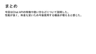 まとめ
今回はChat APIの特徴や使い方などについて説明した。
性能が良く、料金も安いため今後使用する機会が増えると感じた。
 