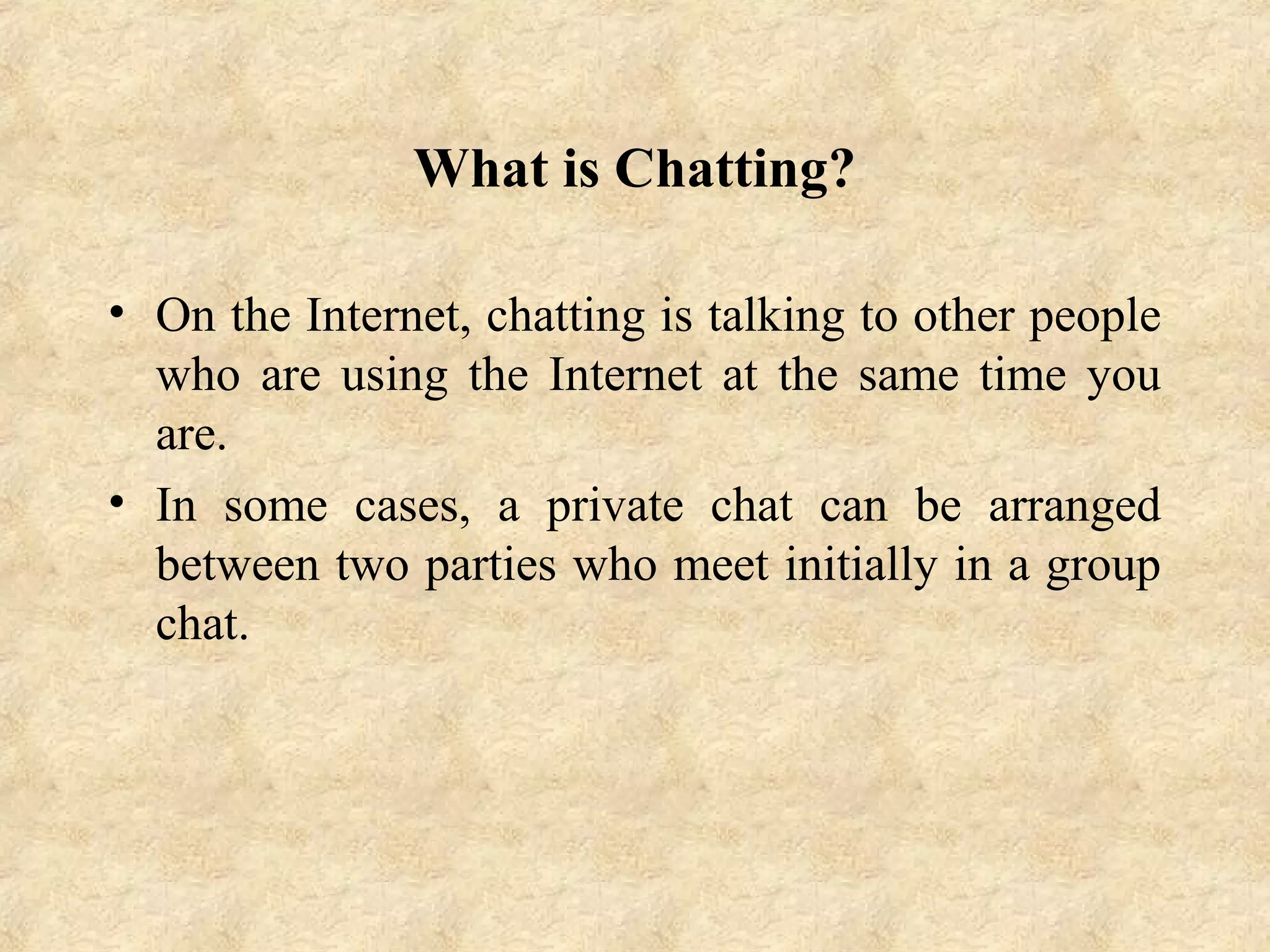 What is Chatting?
• On the Internet, chatting is talking to other people
who are using the Internet at the same time you
are.
• In some cases, a private chat can be arranged
between two parties who meet initially in a group
chat.
 
