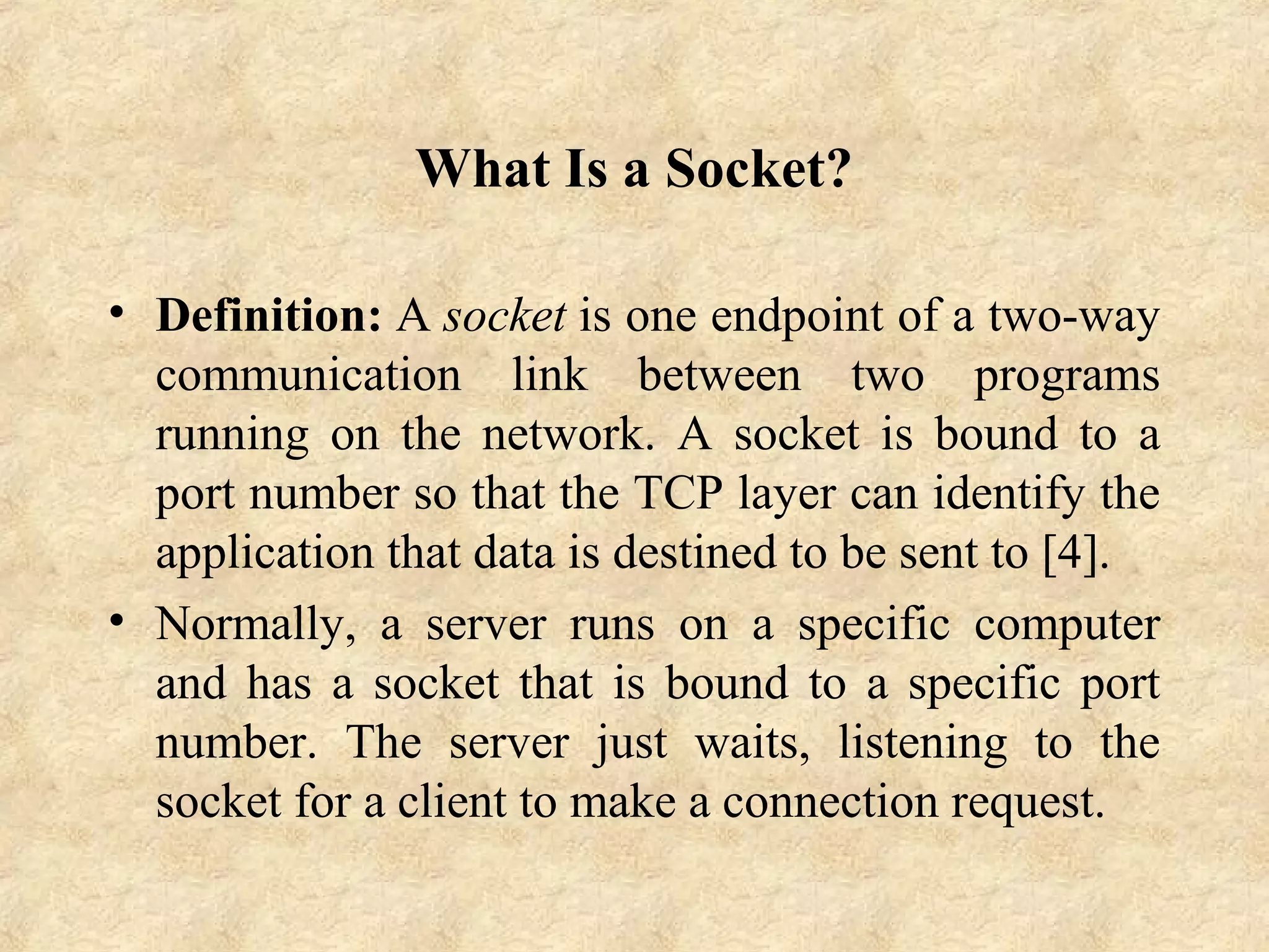 What Is a Socket?
• Definition: A socket is one endpoint of a two-way 
communication  link  between  two  programs 
running  on  the  network.  A  socket  is  bound  to  a 
port number so that the TCP layer can identify the 
application that data is destined to be sent to [4].
• Normally,  a  server  runs  on  a  specific  computer 
and has a socket that is bound to a specific port 
number.  The  server  just  waits,  listening  to  the 
socket for a client to make a connection request.
 