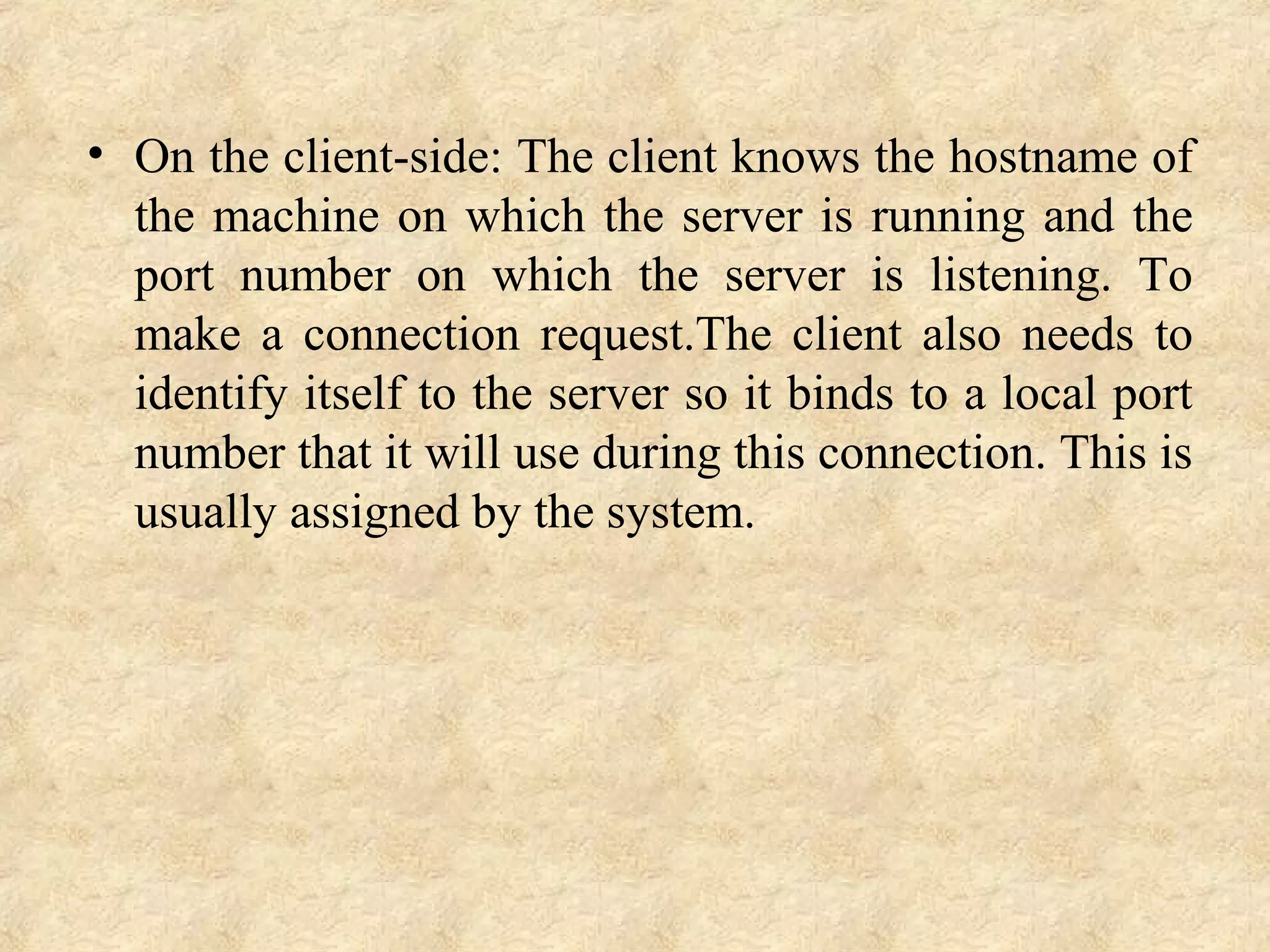 • On the client-side: The client knows the hostname of 
the machine on which the server is running and the 
port  number  on  which  the  server  is  listening.  To 
make  a  connection  request.The  client  also  needs  to 
identify itself to the server so it binds to a local port 
number that it will use during this connection. This is 
usually assigned by the system.
 