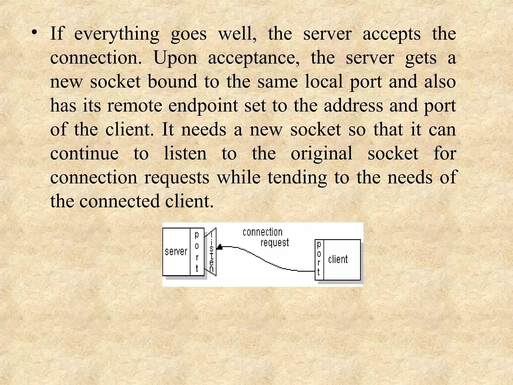 • If  everything  goes  well,  the  server  accepts  the 
connection.  Upon  acceptance,  the  server  gets  a 
new socket bound to the same local port and also 
has its remote endpoint set to the address and port 
of the client. It needs a new socket so that it can 
continue  to  listen  to  the  original  socket  for 
connection requests while tending to the needs of 
the connected client.
 
